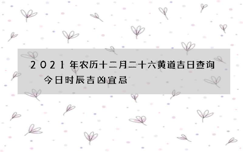 2021年农历十二月二十六黄道吉日查询 今日时辰吉凶宜忌